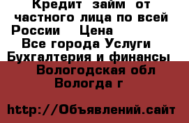 Кредит (займ) от частного лица по всей России  › Цена ­ 400 000 - Все города Услуги » Бухгалтерия и финансы   . Вологодская обл.,Вологда г.